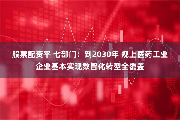 股票配资平 七部门：到2030年 规上医药工业企业基本实现数智化转型全覆盖