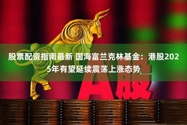 股票配资指南最新 国海富兰克林基金：港股2025年有望延续震荡上涨态势