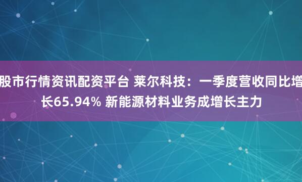 股市行情资讯配资平台 莱尔科技：一季度营收同比增长65.94% 新能源材料业务成增长主力