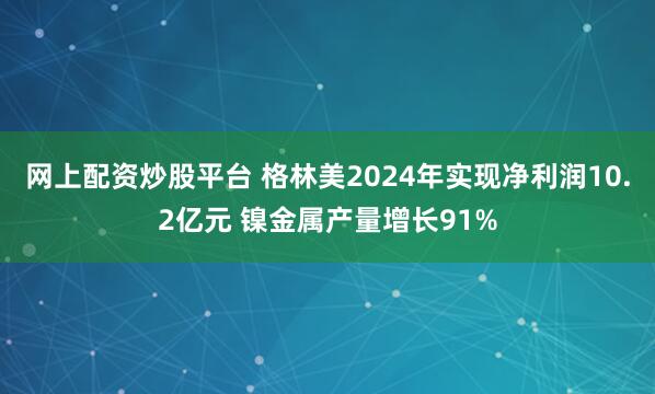 网上配资炒股平台 格林美2024年实现净利润10.2亿元 镍金属产量增长91%