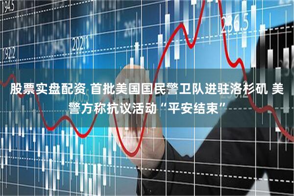 股票实盘配资 首批美国国民警卫队进驻洛杉矶 美警方称抗议活动“平安结束”