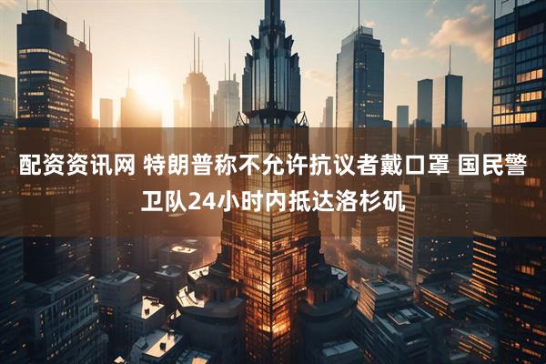 配资资讯网 特朗普称不允许抗议者戴口罩 国民警卫队24小时内抵达洛杉矶