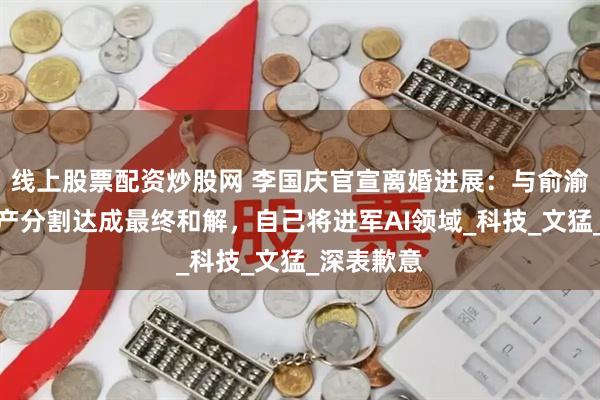 线上股票配资炒股网 李国庆官宣离婚进展：与俞渝就相关财产分割达成最终和解，自己将进军AI领域_科技_文猛_深表歉意