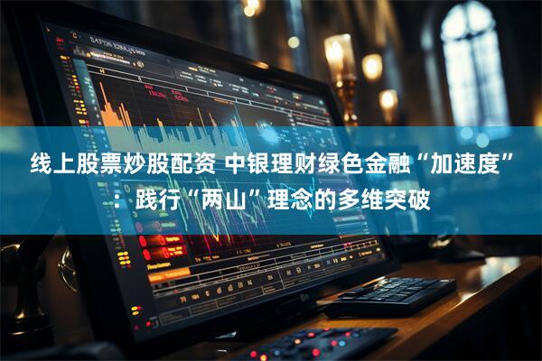 线上股票炒股配资 中银理财绿色金融“加速度”：践行“两山”理念的多维突破
