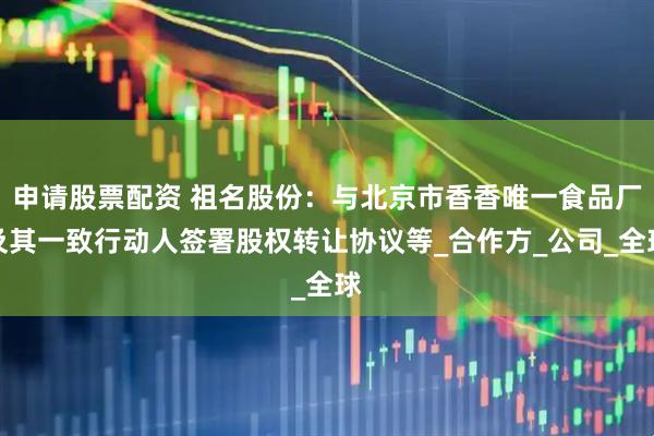 申请股票配资 祖名股份：与北京市香香唯一食品厂及其一致行动人签署股权转让协议等_合作方_公司_全球