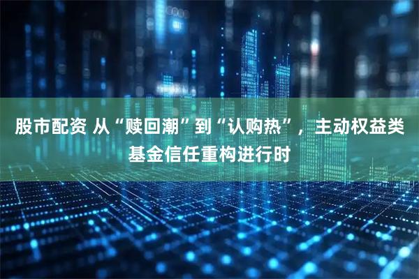 股市配资 从“赎回潮”到“认购热”，主动权益类基金信任重构进行时