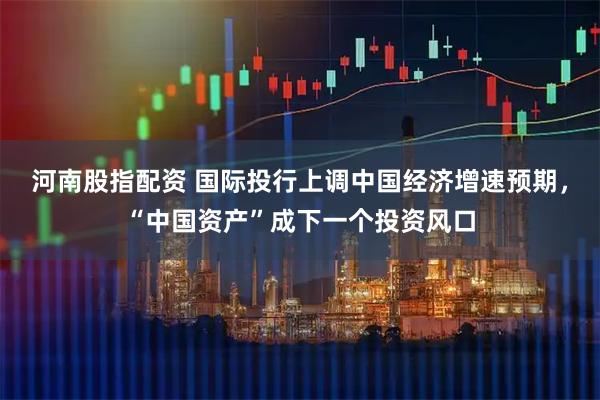 河南股指配资 国际投行上调中国经济增速预期，“中国资产”成下一个投资风口