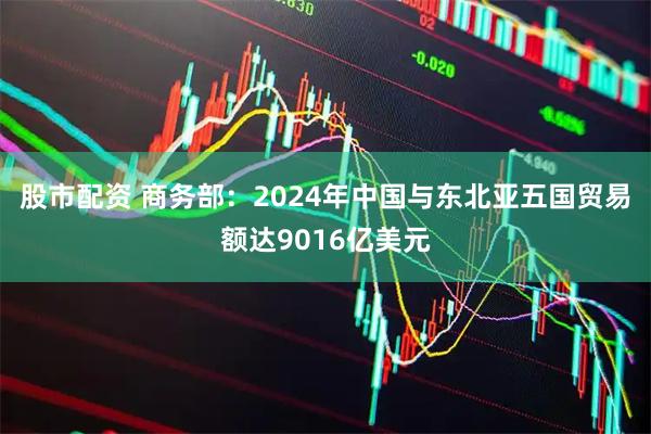 股市配资 商务部：2024年中国与东北亚五国贸易额达9016亿美元