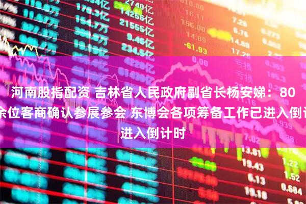 河南股指配资 吉林省人民政府副省长杨安娣：8000余位客商确认参展参会 东博会各项筹备工作已进入倒计时