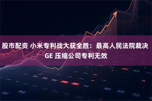 股市配资 小米专利战大获全胜：最高人民法院裁决 GE 压缩公司专利无效
