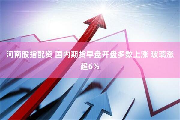 河南股指配资 国内期货早盘开盘多数上涨 玻璃涨超6%