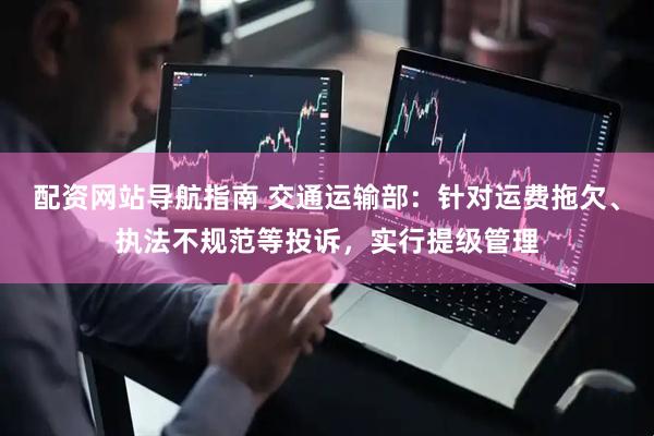 配资网站导航指南 交通运输部：针对运费拖欠、执法不规范等投诉，实行提级管理