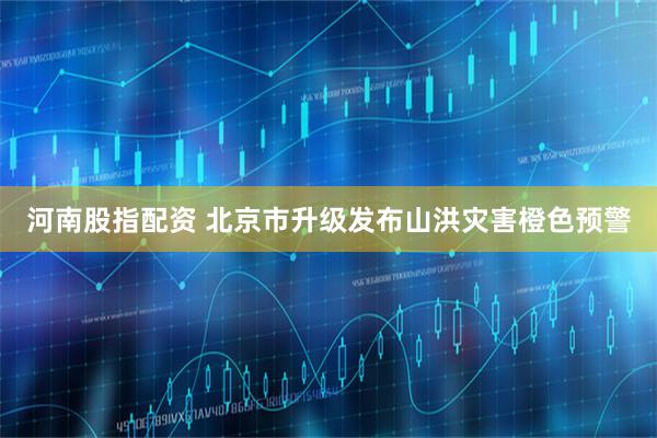 河南股指配资 北京市升级发布山洪灾害橙色预警