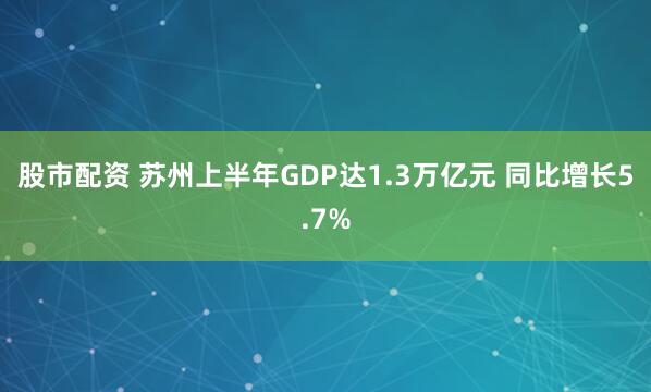 股市配资 苏州上半年GDP达1.3万亿元 同比增长5.7%
