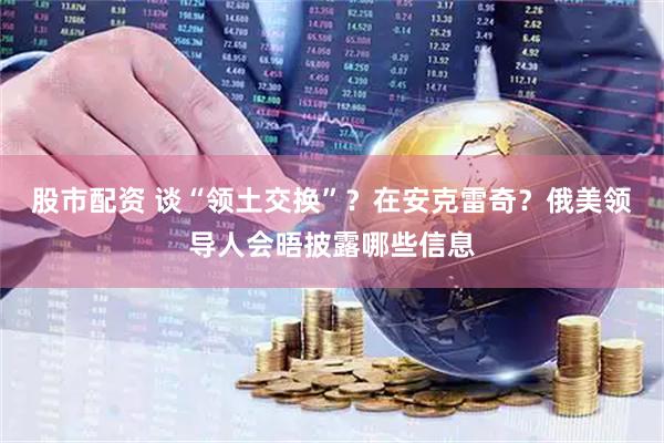 股市配资 谈“领土交换”？在安克雷奇？俄美领导人会晤披露哪些信息