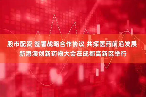 股市配资 签署战略合作协议 共探医药前沿发展 新港澳创新药物大会在成都高新区举行