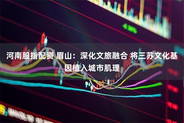 河南股指配资 眉山：深化文旅融合 将三苏文化基因植入城市肌理