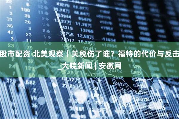股市配资 北美观察丨关税伤了谁？福特的代价与反击_大皖新闻 | 安徽网