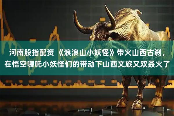 河南股指配资 《浪浪山小妖怪》带火山西古刹，在悟空哪吒小妖怪们的带动下山西文旅又双叒火了