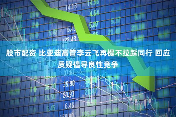 股市配资 比亚迪高管李云飞再提不拉踩同行 回应质疑倡导良性竞争
