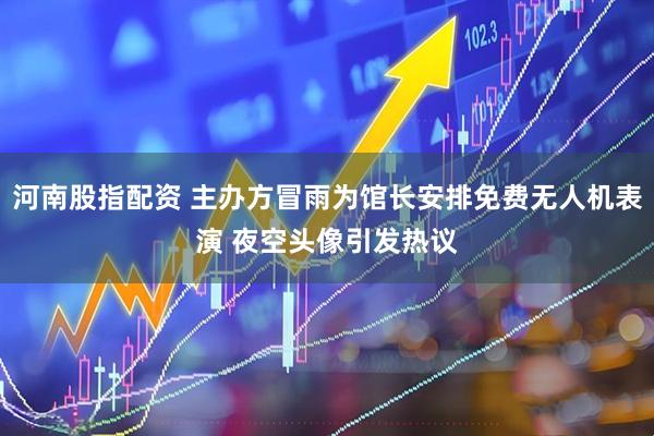 河南股指配资 主办方冒雨为馆长安排免费无人机表演 夜空头像引发热议