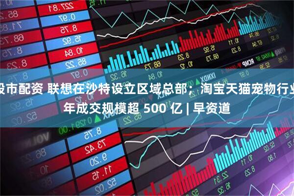 股市配资 联想在沙特设立区域总部；淘宝天猫宠物行业年成交规模超 500 亿 | 早资道