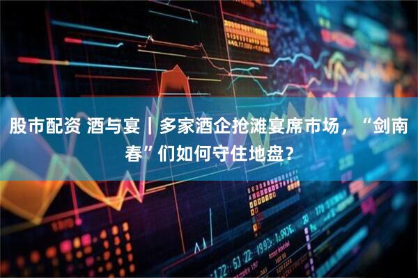 股市配资 酒与宴｜多家酒企抢滩宴席市场，“剑南春”们如何守住地盘？