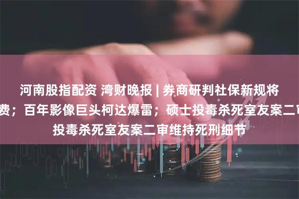 河南股指配资 湾财晚报 | 券商研判社保新规将带来8700亿保费；百年影像巨头柯达爆雷；硕士投毒杀死室友案二审维持死刑细节