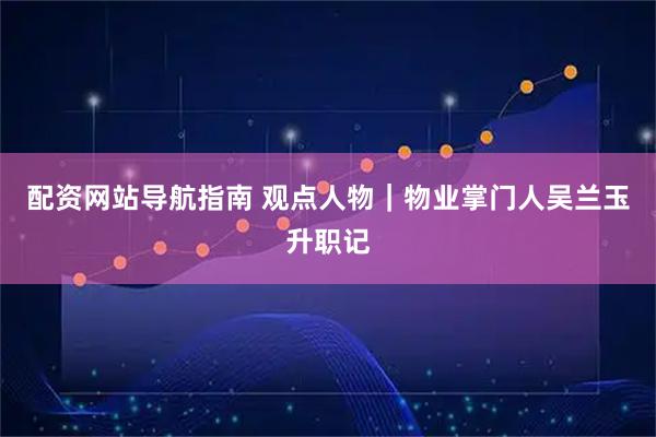 配资网站导航指南 观点人物｜物业掌门人吴兰玉升职记