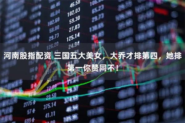 河南股指配资 三国五大美女，大乔才排第四，她排第一你赞同不！