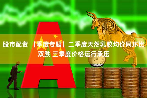 股市配资 【季度专题】二季度天然乳胶均价同环比双跌 三季度价格运行承压