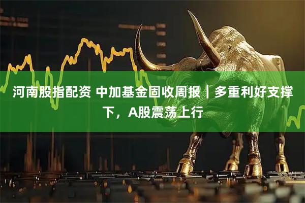 河南股指配资 中加基金固收周报︱多重利好支撑下，A股震荡上行