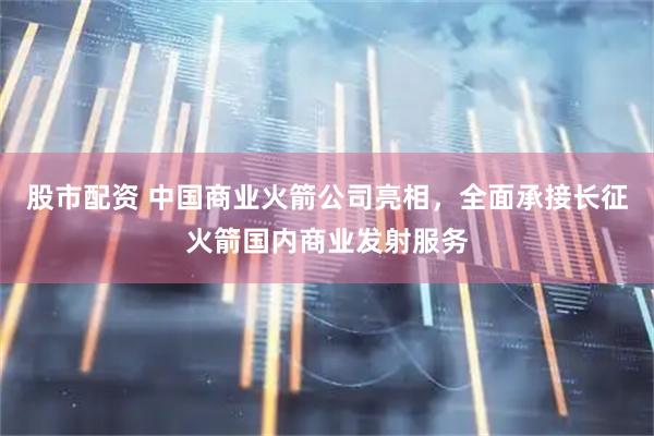 股市配资 中国商业火箭公司亮相，全面承接长征火箭国内商业发射服务