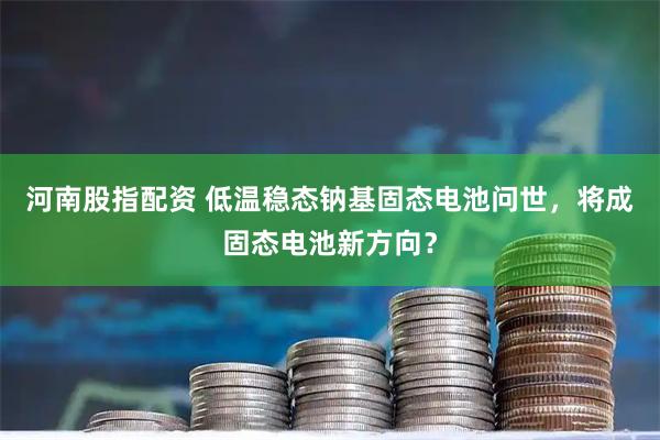 河南股指配资 低温稳态钠基固态电池问世，将成固态电池新方向？