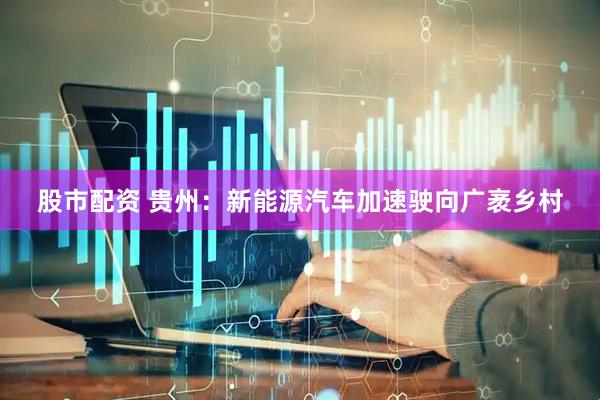股市配资 贵州：新能源汽车加速驶向广袤乡村