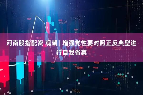 河南股指配资 观潮 | 增强党性要对照正反典型进行自我省察