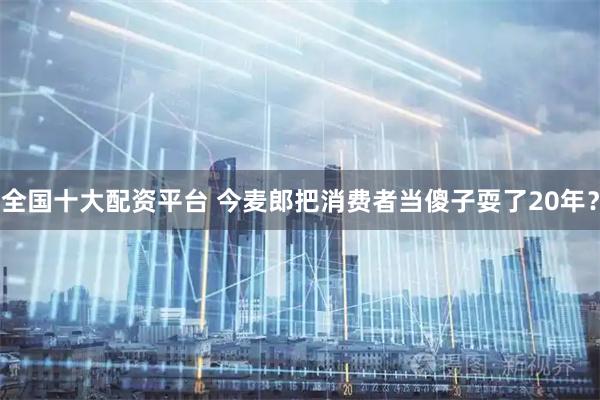 全国十大配资平台 今麦郎把消费者当傻子耍了20年？