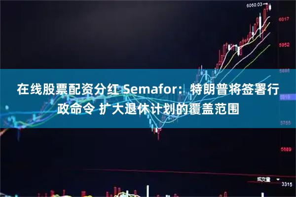 在线股票配资分红 Semafor：特朗普将签署行政命令 扩大退休计划的覆盖范围
