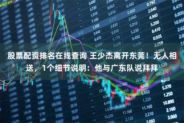股票配资排名在线查询 王少杰离开东莞！无人相送，1个细节说明：他与广东队说拜拜