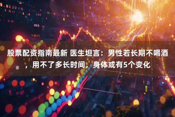 股票配资指南最新 医生坦言：男性若长期不喝酒，用不了多长时间，身体或有5个变化