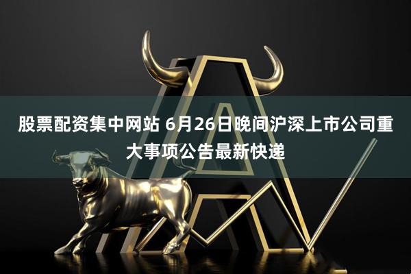 股票配资集中网站 6月26日晚间沪深上市公司重大事项公告最新快递