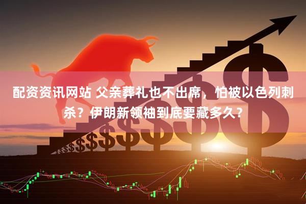 配资资讯网站 父亲葬礼也不出席，怕被以色列刺杀？伊朗新领袖到底要藏多久？