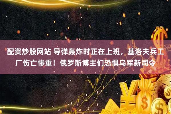 配资炒股网站 导弹轰炸时正在上班,基洛夫兵工厂伤亡惨重!俄罗斯博主们恐惧乌军新司令