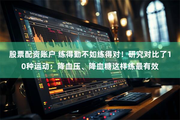 股票配资账户 练得勤不如练得对！研究对比了10种运动：降血压、降血糖这样练最有效