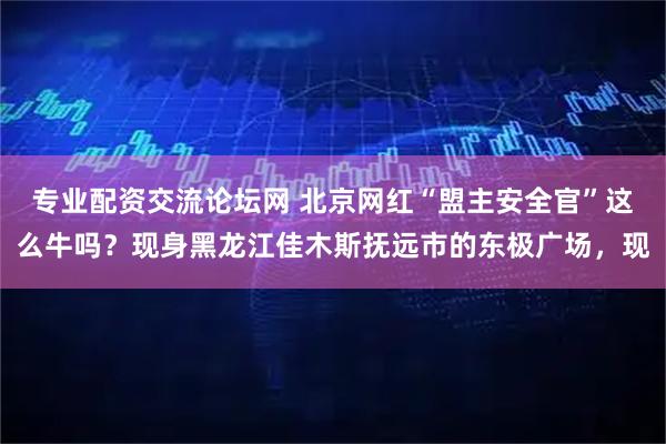 专业配资交流论坛网 北京网红“盟主安全官”这么牛吗？现身黑龙江佳木斯抚远市的东极广场，现