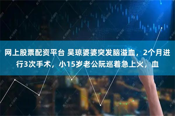网上股票配资平台 吴琼婆婆突发脑溢血,2个月进行3次手术,小15岁老公阮巡着急上火,血