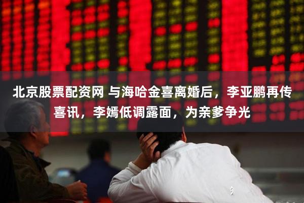 北京股票配资网 与海哈金喜离婚后，李亚鹏再传喜讯，李嫣低调露面，为亲爹争光