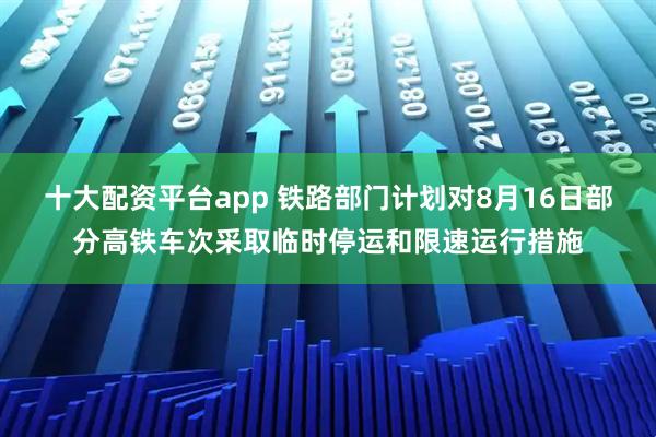 十大配资平台app 铁路部门计划对8月16日部分高铁车次采取临时停运和限速运行措施