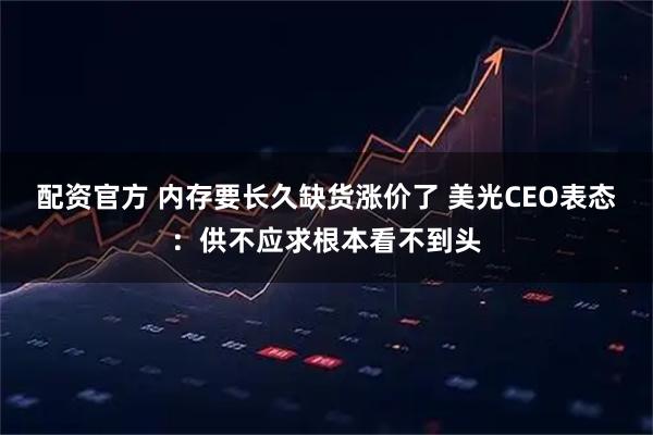 配资官方 内存要长久缺货涨价了 美光CEO表态：供不应求根本看不到头