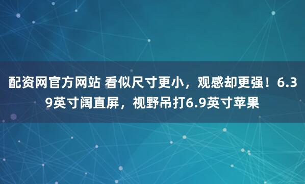 配资网官方网站 看似尺寸更小，观感却更强！6.39英寸阔直屏，视野吊打6.9英寸苹果
